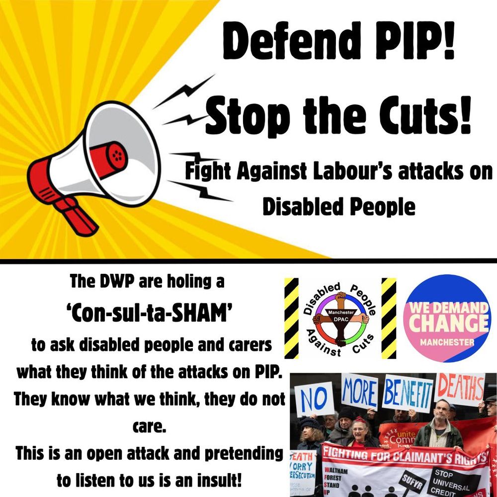 Wed 7th May
Assemble 12:30
City Centre Location TBA.
Defend PIP!
Stop the Cuts!
Fight Against Labour’s attacks on Disabled People.
DWP are holding a
Con-sul-ta-SHAM!!!
to ask Disabled People & Carers
what they think of attacks on PIP.
They know what we think, they do not care.
This is an open attack and pretending to listen to us is an insult!
All the big cuts they refuse to consult on, this is a SHAM!
A ConsultaSHAM!