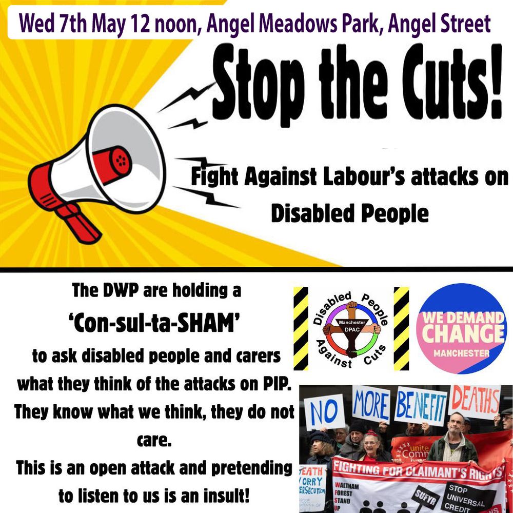Stop the Cuts!
Fight Against Labour’s attacks on Disabled People.
DWP are holding a
Con-sul-ta-SHAM!!!
to ask Disabled People & Carers
what they think of attacks on PIP.
They know what we think, they do not care.
This is an open attack and pretending to listen to us is an insult!
All the big cuts they refuse to consult on, this is a SHAM!
A ConsultaSHAM!