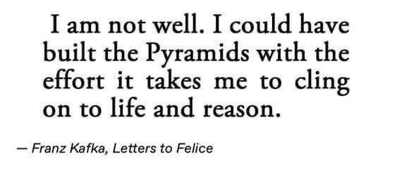 I am not well. I could have built the Pyramids with the effort it takes me to cling on to life and reason. -- Franz Kafka, Letters to Felice