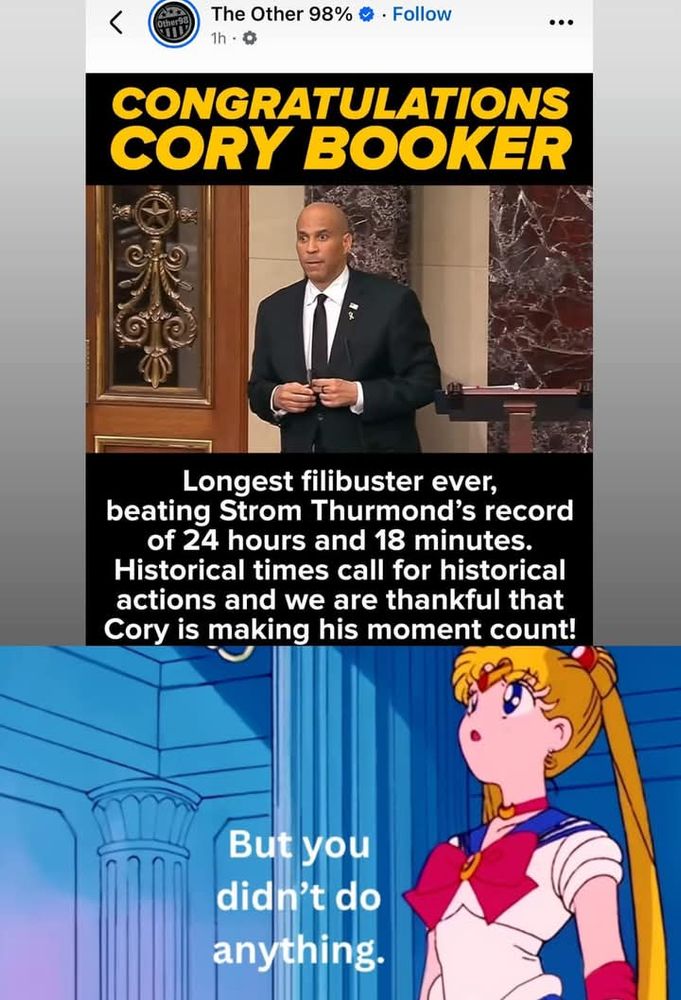 Top image: Post by The Other 98%. 'CONGRATULATIONS, CORY BOOKER. Longest filibuster ever, beating Strom Thurmond's record of 24 hours and 18 minutes. Historical times call for historical actions and we are thankful that Cory is making his moment count!' Bottom image: Sailor Moon looking up, saying, 'But you didn't do anything.'