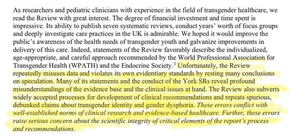 An excerpt from An Evidence-Based Critique of The Cass Report from Yale Law School:

As researchers and pediatric clinicians with experience in the field of transgender healthcare, we read the Review with great interest. The degree of financial investment and time spent is impressive. Its ability to publish seven systematic reviews, conduct years' worth of focus groups and deeply investigate care practices in the UK is admirable. We hoped it would improve the public's awareness of the health needs of transgender youth and galvanize improvements in delivery of this care. Indeed, statements of the Review favorably describe the individualized, age-appropriate, and careful approach recommended by the World Professional Association for Transgender Health (WPATH) and the Endocrine Society. Unfortunately, the Review repeatedly misuses data and violates its own evidentiary standards by resting many conclusions on speculation. Many of its statements and the conduct of the York SRs reveal profound misunderstandings of the evidence base and the clinical issues at hand. The Review also subverts widely accepted processes for development of clinical recommendations and repeats spurious, debunked claims about transgender identity and gender dysphoria. These errors conflict with well-established norms of clinical research and evidence-based healthcare. Further, these errors raise serious concern about the scientific integrity of critical elements of the report's process and recommendations.