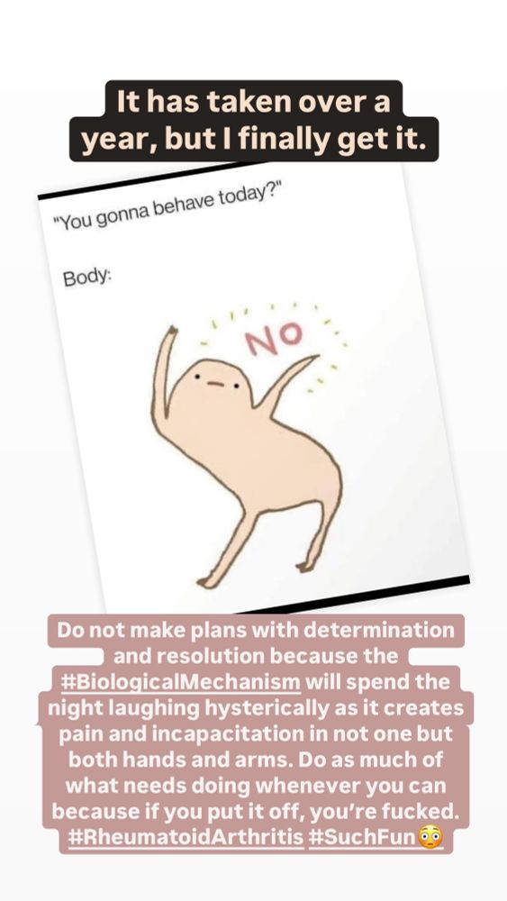 A little cartoon body doing a dance and responding to the question about whether it’s going to behave today with a big no. I have added: “It has taken over a year, but I finally get it.” And the second statement: “Do not make plans with determination and resolution because the #BiologicalMechanism will spend the night laughing hysterically as it creates pain and incapacitation and not one but both hands and arms. do as much of what needs doing whenever you can because if you put it off, you’re fucked. #RheumatoidArthritis #SuchFun”
And when I say such fun, I mean in the Miranda Hart kind of way, as in sarcastic