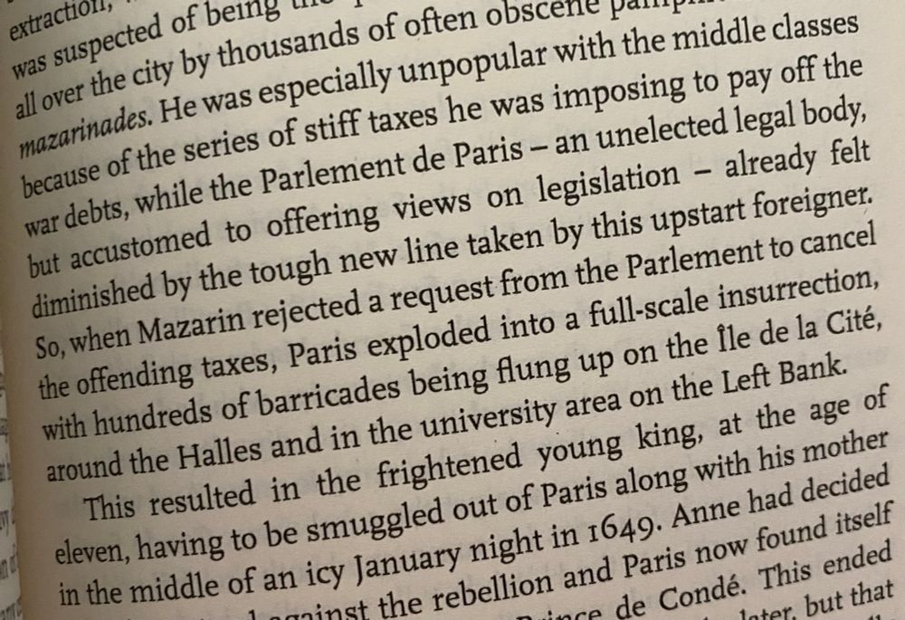 Photograph of a page from Cecil Jenkins’ ‘A Brief History of Paris’: Mazarin was especially unpopular with the middle classes because of the series of stiff taxes he was imposing to pay off the war debts, while the Parlement de Paris - an unelected legal body, but accustomed to offering views on legislation - already felt diminished by the tough new line taken by this upstart foreigner.
So, when Mazarin rejected a request from the Parlement to cancel the offending taxes, Paris exploded into a full-scale insurrection, with hundreds of barricades being flung up on the lle de la Cité, around the Halles and in the university area on the Left Bank. This resulted in the frightened young king, at the age of eleven, having to be smuggled out of Paris along with his mother in the middle of an icy January night in 1649.”