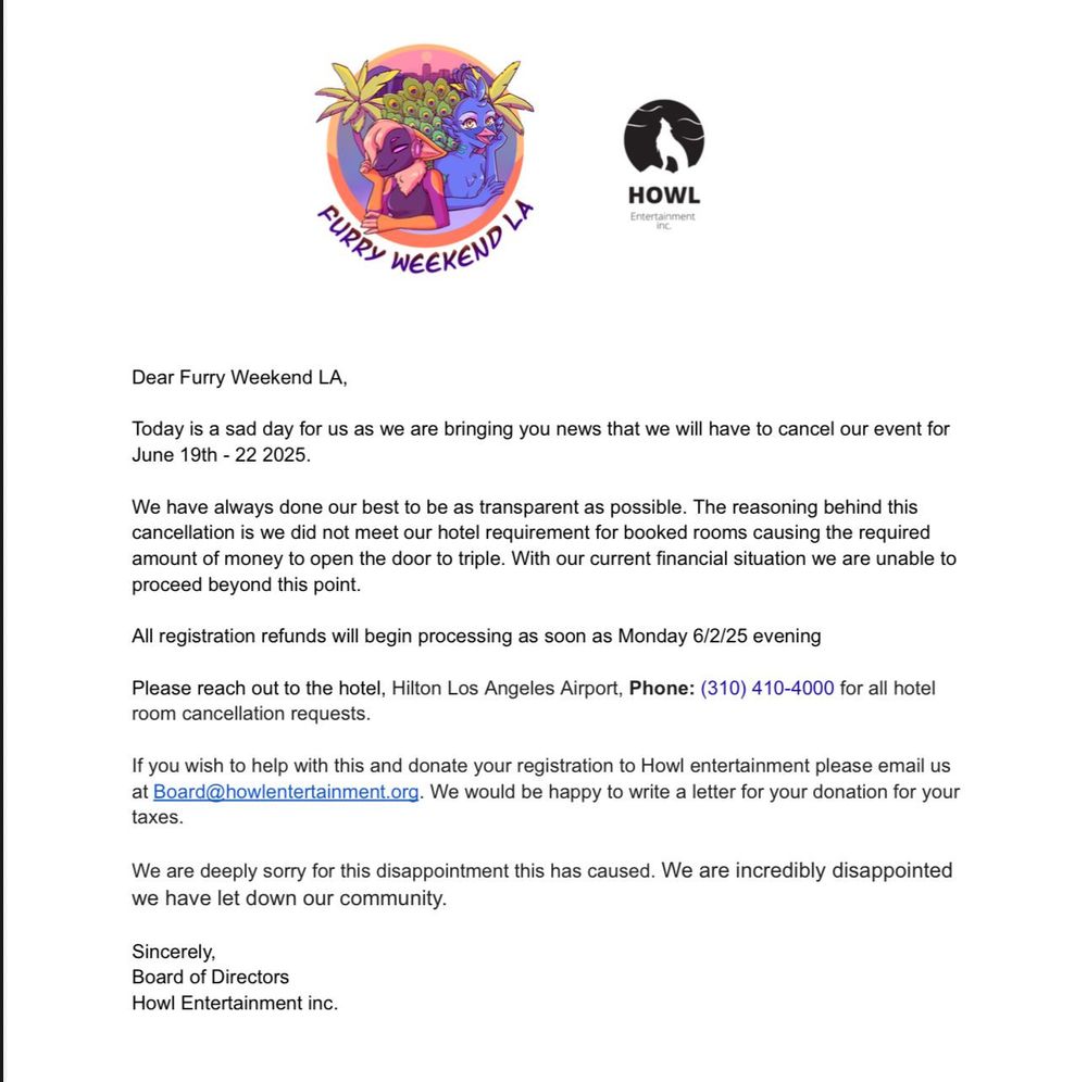 Dear Furry Weekend LA, Today is a sad day for us as we bring you news that we will have to cancel our event for June 19th-22nd, 2025.
We have always strived to be as transparent as possible. The reasoning behind this cancellation is that we did not meet our hotel requirement for booked rooms, causing the required amount of money to open the door to triple. With our current financial situation, we are unable to proceed beyond this point.
All registration refunds will begin processing as soon as Monday, 6/2/25, evening.
Please reach out to the hotel, Hilton Los Angeles Airport, Phone: (310) 410-4000, for all hotel room cancellation requests.
If you wish to help with this and donate your registration to Howl Entertainment, please email us at Board@howlentertainment.org. We would be happy to write a letter for your donation for your taxes. We are deeply sorry for the disappointment this has caused. We are incredibly disappointed that we have let down our community. 
Sincerely, Board of Directors, Howl Entertainment Inc.