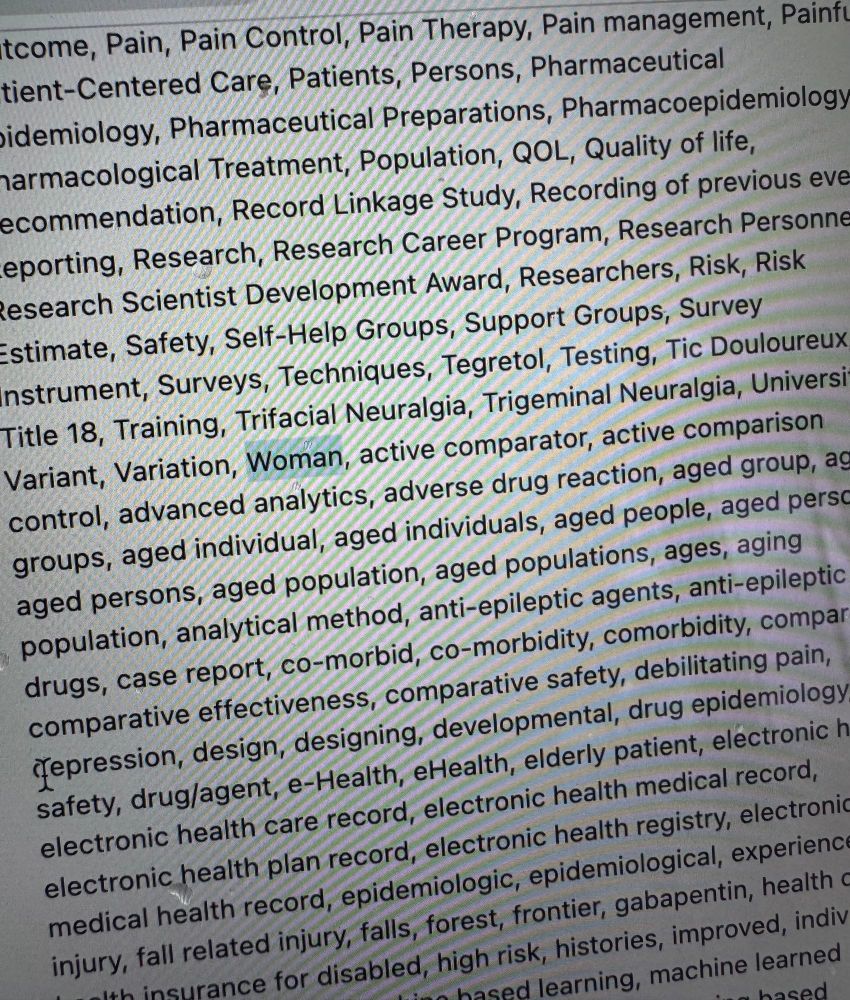 A long list of words. The word “woman” is highlighted. Some of the words are cut off and may not be properly read.
Is highlighted. Pain, Pain Control, Pain Therapy, Pain management, Patient-Centered Care, Patients, Persons, Pharmaceutical idemiology, Pharmaceutical Preparations, Pharmacoepidemiology armacological Treatment, Population, QOL, Quality of life, ecommendation, Record Linkage Study, Recording of previous eve eporting, Research, Research Career Program, Research Personne esearch Scientist Development Award, Researchers, Risk, Risk Estimate, Safety, Self-Help Groups, Support Groups, Survey instrument, Surveys, Techniques, Tegretol, Testing, Tic Douloureux Title 18, Training, Trifacial Neuralgia, Trigeminal Neuralgia, Universi Variant, Variation, Woman, active comparator, active comparison control, advanced analytics, adverse drug reaction, aged group, ac groups, aged individual, aged individuals, aged people, aged persc aged persons, aged population, aged populations, ages, aging population, analytical method, anti-epileptic agents, anti-epileptic drugs, case report, co-morbid, co-morbidity, comorbidity, compar comparative effectiveness, comparative safety, debilitating pain, Jepression, design, designing, developmental, drug epidemiology safety, drug/agent, e-Health, eHealth, elderly patient, electronic h electronic health care record, electronic health medical record, electronic health plan record, electronic health registry, electronic medical health record, epidemiologic, epidemiological, experienc injury, fall related injury, falls, forest, frontier, gabapentin, health c Ith insurance for disabled. high risk. histories. improved, indiv
hased learning, machine learned
aced