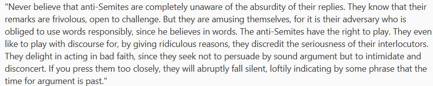 "Never believe that anti-Semites are completely unaware of the absurdity of their replies.

They know that their remarks are frivolous, open to challenge. But they are amusing themselves, for it is their adversary who is obliged to use words responsibly, since he believes in words.

The anti-Semites have the right to play. They even like to play with discourse for, by giving ridiculous reasons, they discredit the seriousness of their interlocutors. They delight in acting in bad faith, since they seek not to persuade by sound argument but to intimidate and disconcert.

If you press them too closely, they will abruptly fall silent, loftily indicating by some phrase that the time for argument is past."

Jean-Paul Sartre