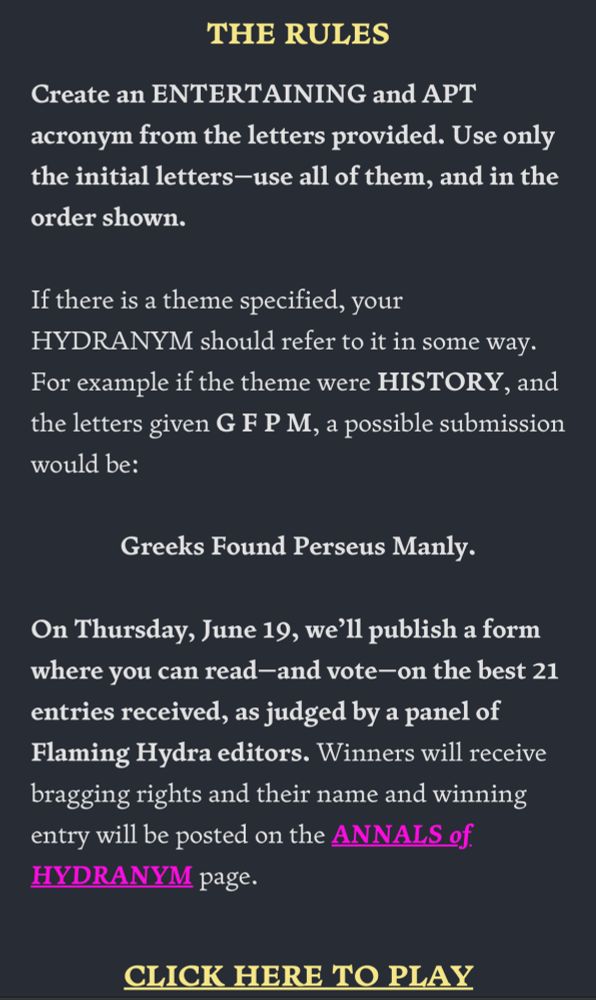 THE RULES
Create an ENTERTAINING and APT acronym from the letters provided. Use only the initial letters—use all of them, and in the order shown.
If there is a theme specified, your HYDRANYM should refer to it in some way. For example if the theme were HISTORY, and the letters given G F P M, a possible submission would be:
Greeks Found Perseus Manly.
On Thursday, June 19, we’ll publish a form where you can read—and vote—on the best 21 entries received, as judged by a panel of Flaming Hydra editors. Winners will receive bragging rights and their name and winning entry will be posted on the ANNALS of HYDRANYM page.