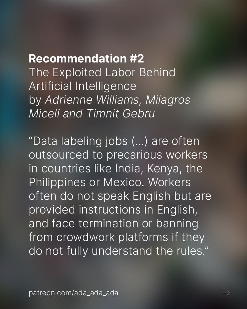Recommendation #2
The Exploited Labor Behind Artificial Intelligence
by Adrienne Williams, Milagros Miceli and Timnit Gebru

“Data labeling jobs (...) are often outsourced to precarious workers in countries like India, Kenya, the Philippines or Mexico. Workers often do not speak English but are provided instructions in English, and face termination or banning from crowdwork platforms if they do not fully understand the rules.”