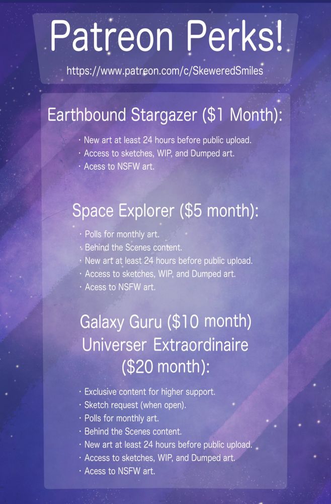 Page lists Patreon perks, reading: 

Patreon Perks!

Earthbound Stargazer ($1 month):

-New art at least 24 hours before public upload
-Access to Sketches, WIPs, and dumped art.
-Access to NSFW art

Space Explorer ($5 month):

-Polls for monthly art
-Behind the Scenes content
-New art at least 24 hours before public upload
-Access to Sketches, WIPs, and dumped art.
-Access to NSFW art

Galaxy Guru ($10 month) & Universer Extraordinaire ($20 month):

-Exclusive content for higher support.
-Sketch request (when open)
-Polls for monthly art
-Behind the Scenes content
-New art at least 24 hours before public upload
-Access to Sketches, WIPs, and dumped art.
-Access to NSFW art