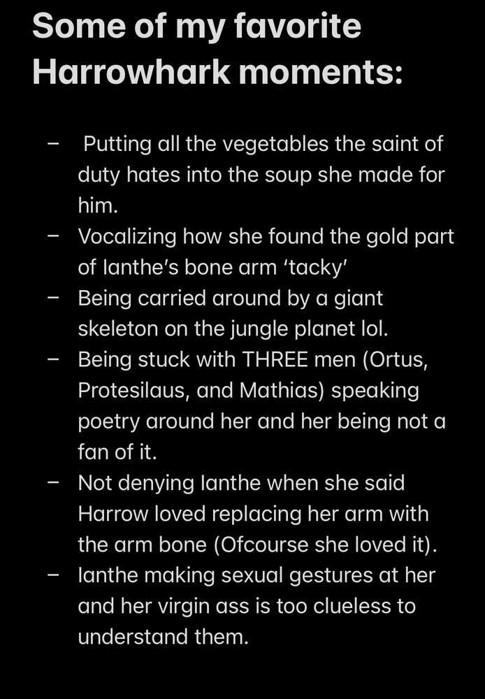 A screen shot of text reading: 

Some of my favorite Harrowhark moments:

-  Putting all the vegetables the saint of duty hates into the soup she made for him. 
- Vocalizing how she found the gold part of Ianthe’s bone arm ‘tacky’
- Being carried around by a giant skeleton on the jungle planet lol. 
- Being stuck with THREE men (Ortus, Protesilaus, and Mathias) speaking poetry around her and her being not a fan of it. 
- Not denying Ianthe when she said Harrow loved replacing her arm with the arm bone (Ofcourse she loved it).
- Ianthe making sexual gestures at her and her virgin ass is too clueless to understand them. 
