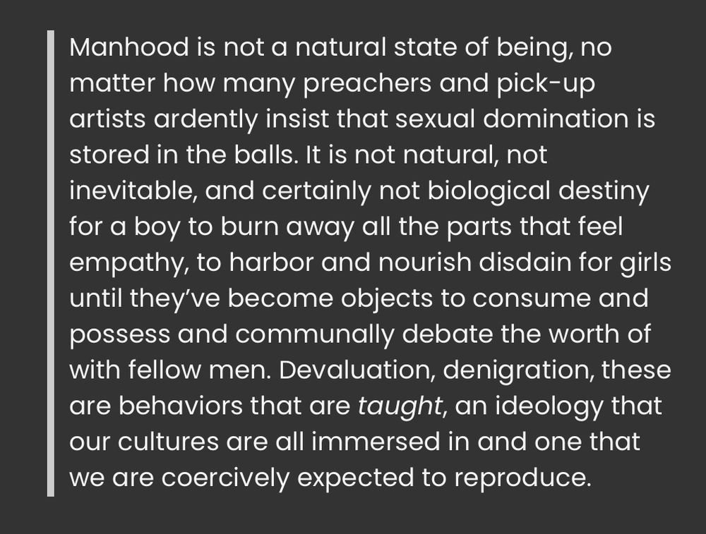 A quote block that says:
“Manhood is not a natural state of being, no matter how many preachers and pick-up artists ardently insist that sexual domination is stored in the balls. It is not natural, not inevitable, and certainly not biological destiny for a boy to burn away all the parts that feel empathy, to harbor and nourish disdain for girls until they’ve become objects to consume and possess and communally debate the worth of with fellow men. Devaluation, denigration, these are behaviors that are taught, an ideology that our cultures are all immersed in and one that we are coercively expected to reproduce.”