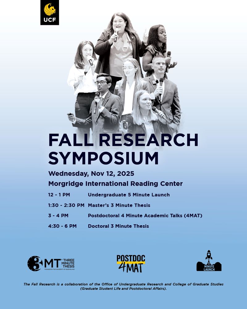 UCF Fall Research Symposium
November 12, 2025
Morgridge International Reading Center
Event Schedule: • 12 – 1PM – Undergraduate 5 Minute Launch • 1:30 – 2:30PM – Master’s 3 Minute Thesis • 3 – 4PM – Postdoctoral 4 Minute Academic Talks • 4:30 – 5:30PM – Doctoral 3 Minute Thesis