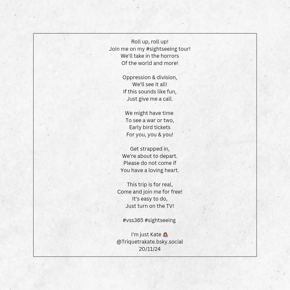 Poem on a cream background reads:

Roll up, roll up!
Join me on my #sightseeing tour!
We'll take in the horrors
Of the world and more!

Oppression & division,
We'll see it all!
If this sounds like fun,
Just give me a call.

We might have time 
To see a war or two,
Early bird tickets
For you, you & you!

Get strapped in,
We're about to depart.
Please do not come if
You have a loving heart.

This trip is for real,
Come and join me for free!
It's easy to do,
Just turn on the TV!

