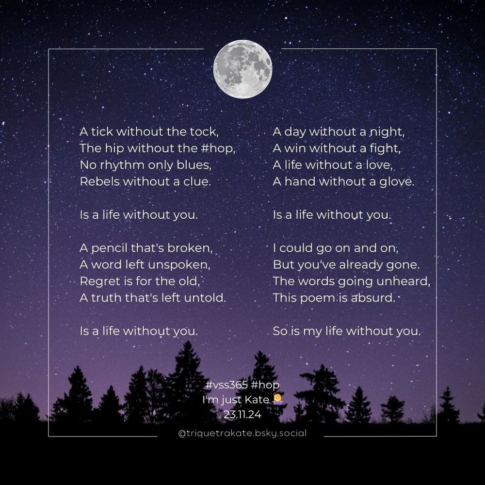 A starry night background, the moon top centre above a silhouette of trees at the bottom of the frame. The poem reads

A tick without the tock, 
The hip without the #hop,
No rhythm only blues,
Rebels without a clue.

Is a life without you.

A pencil that's broken,
A word left unspoken, 
Regret is for the old,
A truth that's left untold.

Is a life without you.

A day without a night,
A win without a fight,
A life without a love,
A hand without a glove.

Is a life without you.

I could go on and on,
But you've already gone.
The words going unheard,
This poem is absurd.

So is my life without you.

#vss365 #hop
I'm just Kate 🤷‍♀️
@triquetrakate.bsky.social
23.11.24
