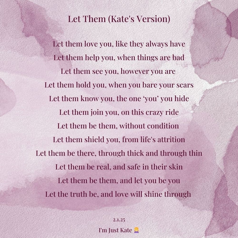 Poem on a purple water colour background reads

Let Them (Kate's Version)

Let them love you, like they always have
Let them help you, when things are bad
Let them see you, however you are 
Let them hold you, when you bare your scars
Let them know you, the one ‘you’ you hide
Let them join you, on this crazy ride
Let them be them, without condition 
Let them shield you, from life's attrition
Let them be there, through thick and through thin
Let them be real, and safe in their skin

Let them be them, and let you be you
Let the truth be, and love will shine through 

2.1.25
I'm Just Kate 🤷‍♀️
