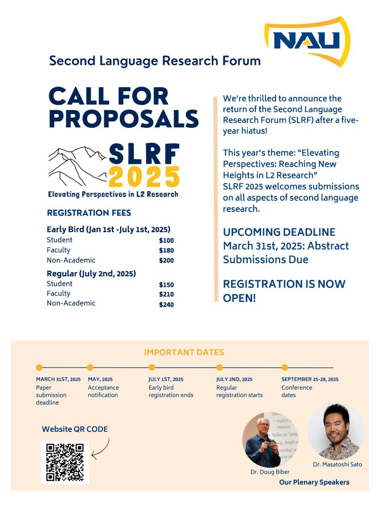 Flyer for SLRF 2025 Call For Proposals. Northern Arizona University logo (Blue NAU in a gold-outlined axe head) in top right. In blue at top: Second Language Research Forum. 

In blue in left column: Call For Proposals. Below is the SLRF 2025 logo, a blue outline of mountains with SLRF (in blue) above 2025 (in gold); along the bottom: Elevating Perspectives in L2 Research (in blue). 
Below in blue in left column: Registration Fees - Early Bird (Jan 1st-July 1st, 2025): Student, $100; Faculty, $180; Non-Academic, $200. Registration Fees - Regular (starting July 2nd, 2025): Student, $150; Faculty, $210; Non-Academic, $240. 

In blue in right column: We're thrilled to announce the return of the Second Language Research Forum (SLRF) after a five-year hiatus! This year's theme: "Elevating Perspectives: Reaching New Heights in L2 Research." SLRF 2025 welcomes submissions on all aspects of second language research. Upcoming deadline March 31st 2025: Abstract Submissions Due! Registration is now open!

In a gold box at the bottom: (In gold) Important dates

Blue timeline with gold dots:
March 21st, 2025: Paper submission deadline
May 2025: Acceptance notification
July 1st, 2025: Early bird registration ends
July 2nd, 2025: Regular registration begins
September 25-28, 2025: Conference dates

On bottom left is a QR code with an arrow, labeled Website QR code.

On bottom right are two circular pictures; one is labeled Dr. Doug Biber, and one is labeled Dr. Masatoshi Sato. Below the pictures is the label Our Plenary Speakers.