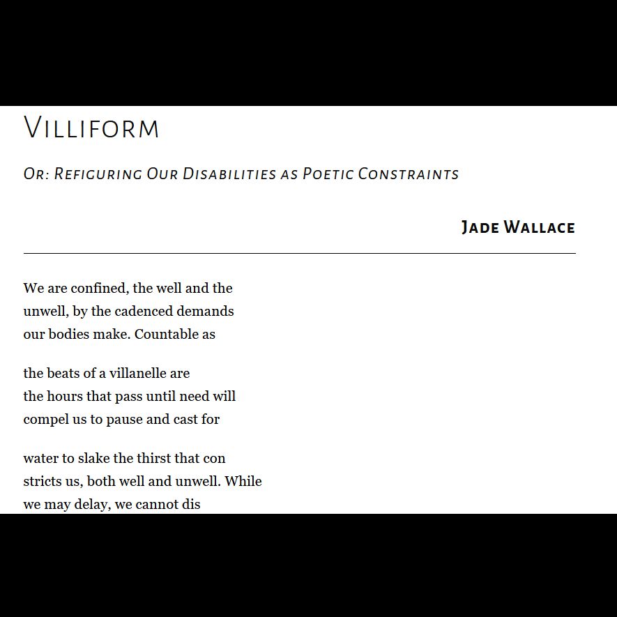 Villiform
Or: Refiguring Our Disabilities as Poetic Constraints

Jade Wallace

We are confined, the well and the
unwell, by the cadenced demands
our bodies make. Countable as

the beats of a villanelle are
the hours that pass until need will
compel us to pause and cast for

water to slake the thirst that con
stricts us, both well and unwell. While
we may delay, we cannot dis