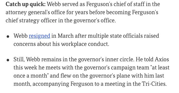 Catch up quick: Webb served as Ferguson's chief of staff in the attorney general's office for years before becoming Ferguson's chief strategy officer in the governor's office.

Webb resigned in March after multiple state officials raised concerns about his workplace conduct.
Still, Webb remains in the governor's inner circle. He told Axios this week he meets with the governor's campaign team "at least once a month" and flew on the governor's plane with him last month, accompanying Ferguson to a meeting in the Tri-Cities.