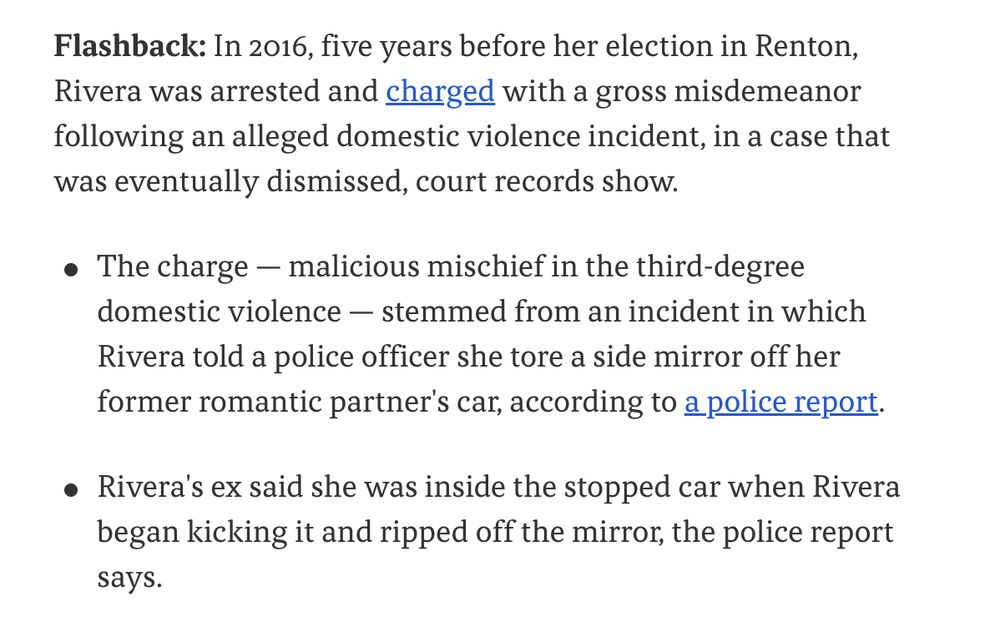 Flashback: In 2016, five years before her election in Renton, Rivera was arrested and charged with a gross misdemeanor following an alleged domestic violence incident, in a case that was eventually dismissed, court records show.

The charge — malicious mischief in the third-degree domestic violence — stemmed from an incident in which Rivera told a police officer she tore a side mirror off her former romantic partner's car, according to a police report.
Rivera's ex said she was inside the stopped car when Rivera began kicking it and ripped off the mirror, the police report says.
The prosecutor's office in Redmond, where the case was filed, told Axios it no longer has notes that might help explain why prosecutors dropped the charges.