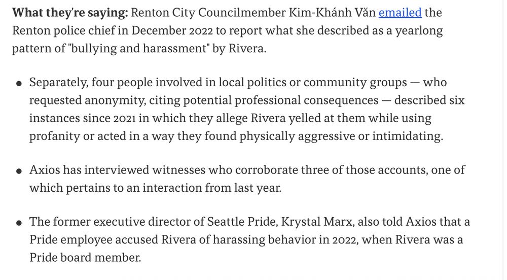 What they're saying: Renton City Councilmember Kim-Khánh Văn emailed the Renton police chief in December 2022 to report what she described as a yearlong pattern of "bullying and harassment" by Rivera.

Separately, four people involved in local politics or community groups — who requested anonymity, citing potential professional consequences — described six instances since 2021 in which they allege Rivera yelled at them while using profanity or acted in a way they found physically aggressive or intimidating.
Axios has interviewed witnesses who corroborate three of those accounts, one of which pertains to an interaction from last year.
The former executive director of Seattle Pride, Krystal Marx, also told Axios that a Pride employee accused Rivera of harassing behavior in 2022, when Rivera was a Pride board member.
