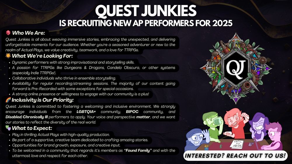 🎲 Who We Are:
Quest Junkies is all about weaving immersive stories, embracing the unexpected, and delivering unforgettable moments for our audience. Whether you're a seasoned adventurer or new to the realm of Actual Plays, we value creativity, teamwork, and a love for TTRPGs.
🌟 What We’re Looking For:
Dynamic performers with strong improvisational and storytelling skills.
A passion for TTRPGs like Dungeons & Dragons, Candela Obscura, or other systems (especially Indie TTRPGs!).
Collaborative individuals who thrive in ensemble storytelling.
Availability for regular recording/streaming sessions. The majority of our content going forward is Pre-Recorded with some exceptions for special occasions.
A strong online presence or willingness to engage with our community is a plus!
🌈 Inclusivity is Our Priority:
Quest Junkies is committed to fostering a welcoming and inclusive environment. We strongly encourage individuals from the LGBTQIA+ community, BIPOC community, and Disabled/Chronically Ill performers to apply. Your voice and perspective matter, and we want our stories to reflect the diversity of the real world.
🎭 What to Expect:
Play in thrilling Actual Plays with high-quality production.
Be part of a supportive, creative team dedicated to crafting amazing stories.
Opportunities for brand growth, exposure, and creative input.
To be welcomed in a community that regards it’s members as “Found Family” and with the uttermost love and respect for each other.
