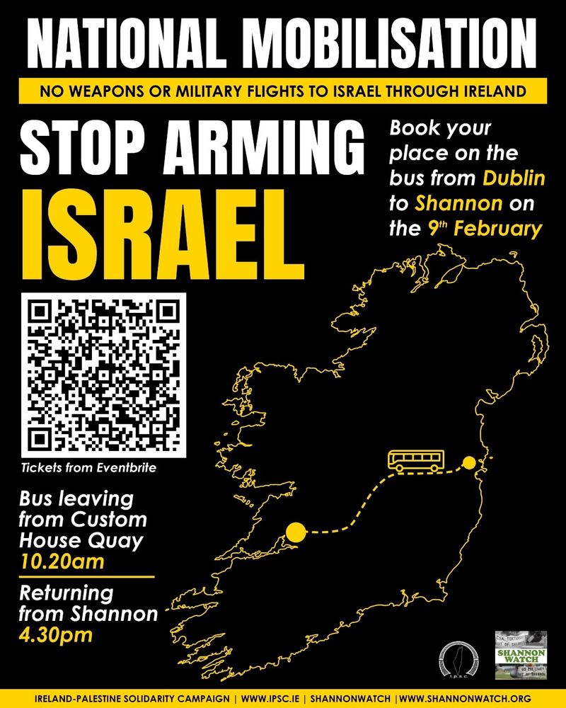 NATIONAL MOBILISATION 
NO WEAPONS OR MILITARY FLIGHTS TO ISRAEL THROUGH IRELAND 

STOP ARMING ISRAEL 

[QR code] Tickets from Eventbrite

Book your place on the bus from Dublin to Shannon on the 9th of February 

Bus leaving from Custom House Quay 10.20am returning from Shannon 4.30pm

[Map of Ireland with dotted line from Dublin to Shannon and drawing of bus on it]

IPSC and Shannonwatch logos

IRELAND PALESTINE SOLIDARITY CAMPAIGN 
WWW.IPSC.IE 
SHANNONWATCH 
WWW.SHANNONWATCH.ORG