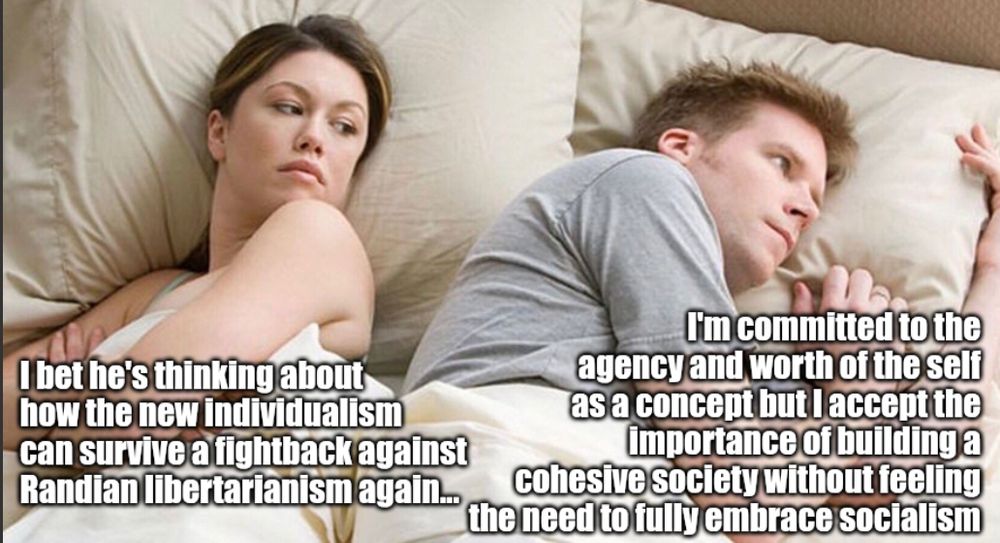 The couple in bed meme.
She's thinking "I bet he's thinking about how the new individualism can survive a fightback against Randian libertarianism again..."
He's thinking "I'm committed to the agency and worth of the self as a concept but I accept the importance of building a cohesive society without feeling the need to fully embrace socialism..."