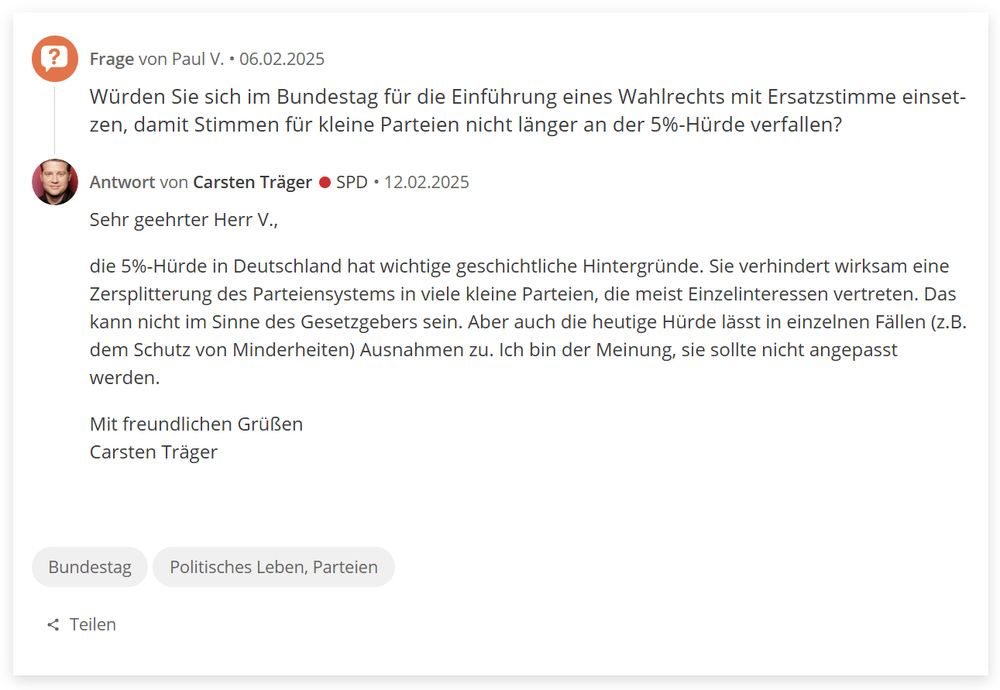 Frage von Paul V. • 06.02.2025
Würden Sie sich im Bundestag für die Einführung eines Wahlrechts mit Ersatzstimme einsetzen, damit Stimmen für kleine Parteien nicht länger an der 5%-Hürde verfallen?
Portrait von Carsten Träger

Antwort von Carsten Träger (SPD) • 12.02.2025
Sehr geehrter Herr V., 

die 5%-Hürde in Deutschland hat wichtige geschichtliche Hintergründe. Sie verhindert wirksam eine Zersplitterung des Parteiensystems in viele kleine Parteien, die meist Einzelinteressen vertreten. Das kann nicht im Sinne des Gesetzgebers sein. Aber auch die heutige Hürde lässt in einzelnen Fällen (z.B. dem Schutz von Minderheiten) Ausnahmen zu. Ich bin der Meinung, sie sollte nicht angepasst werden.

Mit freundlichen Grüßen
Carsten Träger