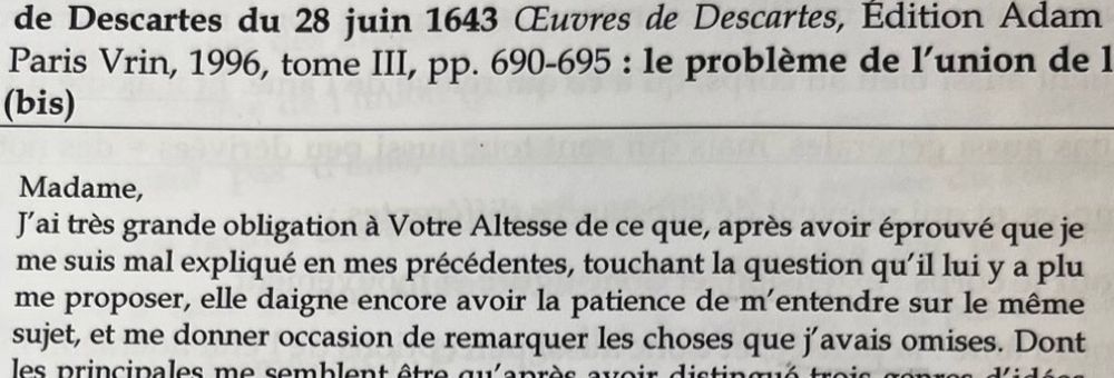 Madame,
J'ai très grande obligation à Votre Altesse de ce que, après avoir éprouvé que je me suis mal expliqué en mes précédentes, touchant la question qu'il lui y a plu me proposer, elle daigne encore avoir la patience de m'entendre sur le même sujet, et me donner occasion de remarquer les choses que j'avais omises.