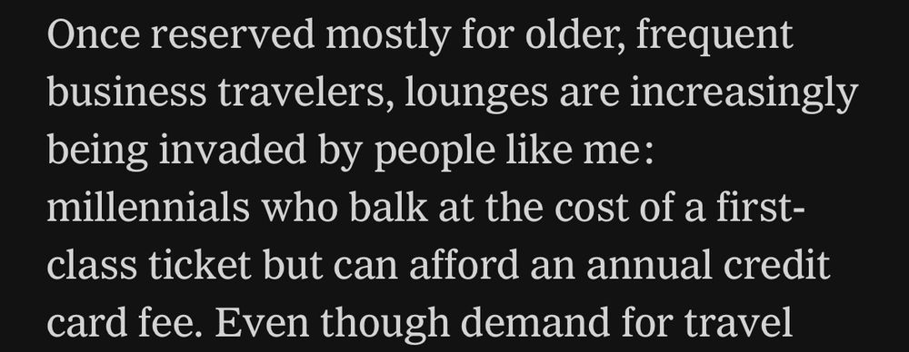 Article text: Once reserved mostly for older, frequent business travelers, lounges are increasingly being invaded by people like me:
millennials who balk at the cost of a first-class ticket but can afford an annual credit card fee. 
