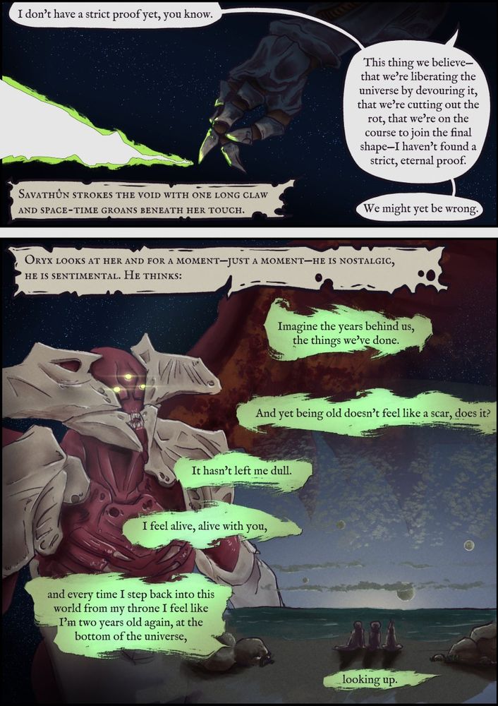 Panel 1: Savathûn's hand scratching away space revealing blank page underneath. Sav: “I don’t have a strict proof yet, you know. This thing we believe — that we’re liberating the universe by devouring it, that we’re cutting out the rot, that we’re on course to join the final shape — I haven’t found a strict, eternal proof. We might yet be wrong.”
Narration: Savathûn strokes the void with one long claw and space-time groans beneath her touch.

P2: Narration: Oryx looks at her and for a moment, just a moment, he is nostalgic, he is sentimental. He thinks, imagine the years behind us, the things we’ve done. And yet being old doesn’t feel like a scar, does it? It hasn’t left me dull. I feel alive, alive with you, and every time I step back into this world from my throne I feel like I’m two years old again, at the bottom of the universe, looking up.

Image of a wistful Oryx looking out into the distance overlaid by an image of the three sisters as children on the beaches of Fundament.