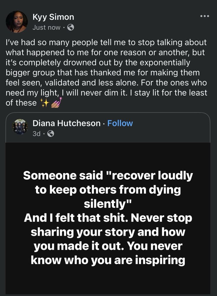 KyySimon shared a post from Diana Hutcheson that reads, “Someone said "recover loudly to keep others from dying silently"
And I felt that shit. Never stop sharing your story and how you made it out. You never know who you are inspiring”. Their own message is one of encouragement: “I’ve had so many people tell me to stop talking about what happened to me for one reason or another, but it’s completely drowned out by the exponentially bigger group that has thanked me for making them feel seen, validated and less alone. For the ones who need my light, I will never dim it. I stay lit for the least of these”