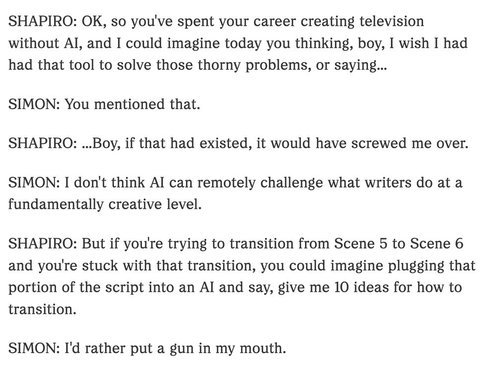 SHAPIRO: OK, so you've spent your career creating television without AI, and I could imagine today you thinking, boy, I wish I had had that tool to solve those thorny problems, or saying...

SIMON: You mentioned that.

SHAPIRO: ...Boy, if that had existed, it would have screwed me over.

SIMON: I don't think AI can remotely challenge what writers do at a fundamentally creative level.

SHAPIRO: But if you're trying to transition from Scene 5 to Scene 6 and you're stuck with that transition, you could imagine plugging that portion of the script into an AI and say, give me 10 ideas for how to transition.

SIMON: I'd rather put a gun in my mouth.