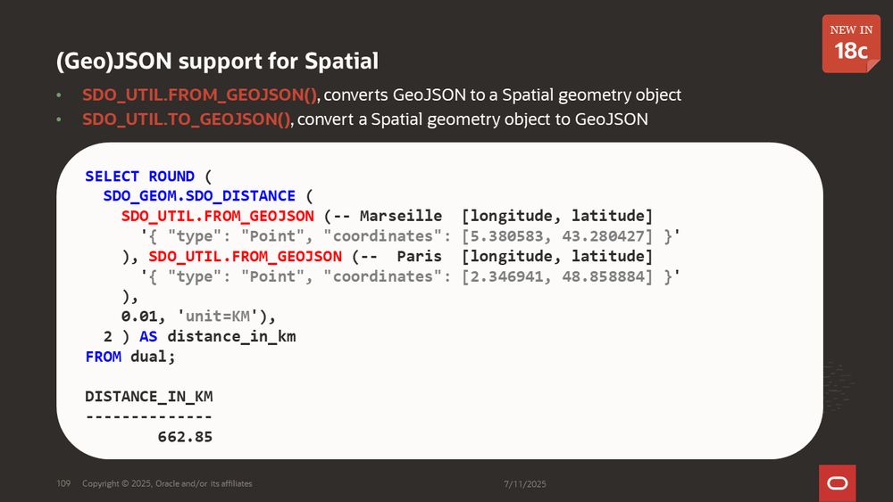 (Geo)JSON support for Spatial - new in 18c
SDO_UTIL.FROM_GEOJSON(), converts GeoJSON to a Spatial geometry object
SDO_UTIL.TO_GEOJSON(), convert a Spatial geometry object to GeoJSON
Example using SDO_UTIL.FROM_GEOJSON to find the distance between points in Marseille and Paris in GeoJSON