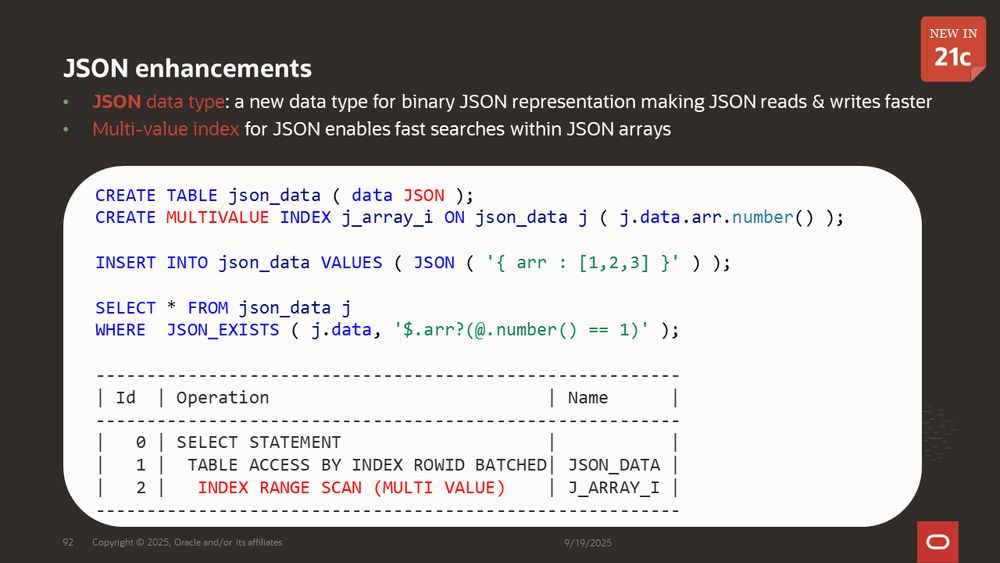 JSON enhancements
JSON data type: a new data type for binary JSON representation making JSON reads & writes faster
Multi-value index for JSON enables fast searches within JSON arrays

Example:

CREATE TABLE json_data ( data JSON );
CREATE MULTIVALUE INDEX j_array_i ON json_data j ( j.data.arr.number() );
INSERT INTO json_data VALUES ( JSON ( '{ arr : [1,2,3] }' ) );
SELECT * FROM json_data j
WHERE  JSON_EXISTS ( j.data, '$.arr?(@.number() == 1)' );

---------------------------------------------------------
| Id  | Operation                           | Name      |
---------------------------------------------------------
|   0 | SELECT STATEMENT                    |           |
|   1 |  TABLE ACCESS BY INDEX ROWID BATCHED| JSON_DATA |
|   2 |   INDEX RANGE SCAN (MULTI VALUE)    | J_ARRAY_I |
---------------------------------------------------------