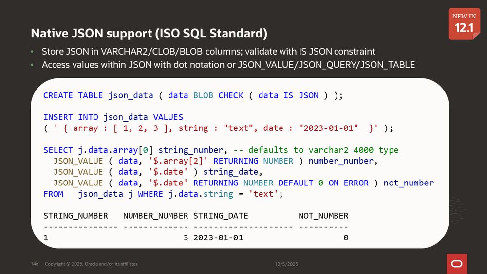 Native JSON support (ISO SQL Standard) - new in 12.1
Store JSON in VARCHAR2/CLOB/BLOB columns; validate with IS JSON constraint
Access values within JSON with dot notation or JSON_VALUE/JSON_QUERY/JSON_TABLE
Example showing storing and querying JSON data stored in a table