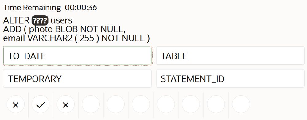 Speed SQL: Guess the missing keyword (????) in:
ALTER ???? users ADD ( photo BLOB NOT NULL, email VARCHAR2 (255) NOT NULL )
From the four options shown
TO_DATE, TABLE, TEMPORARY, STATEMENT_ID