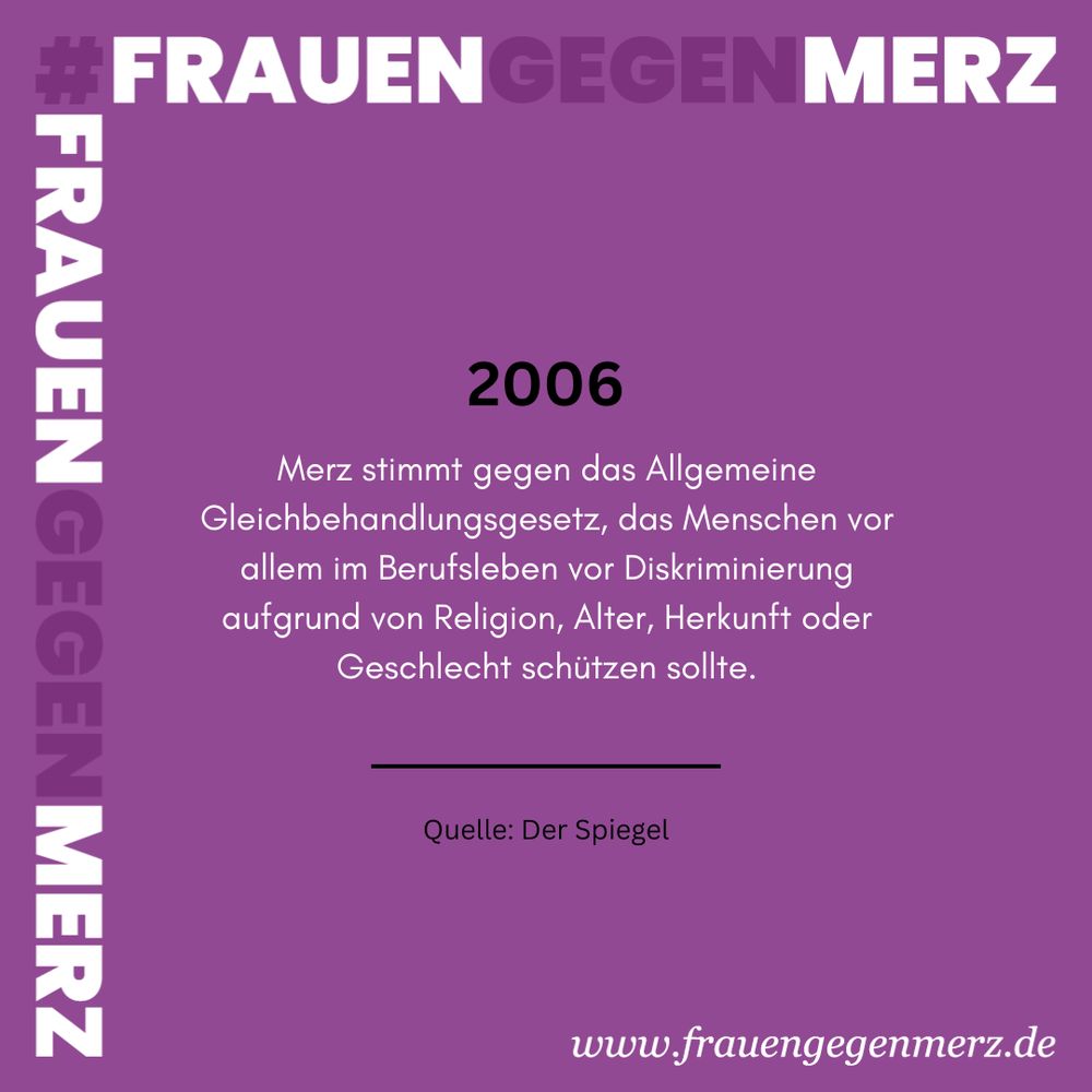 #FrauenGegenMerz Text auf lila Hintergrund: 2006 Merz stimmt gegen das Allgemeine Gleichbehandlungsgesetz, das Menschen vor allem im Berufsleben vor Diskriminierung aufgrund von Religion, Alter, Herkunft oder Geschlecht schützen sollte. Quelle: Der Spiegel. www.frauengegenmerz.de