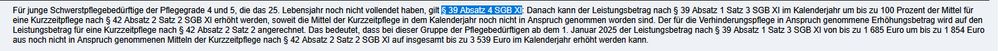 Für junge Schwerstpflegebedürftige der Pflegegrade 4 und 5, die das 25. Lebensjahr noch nicht vollendet haben, gilt §39 Absatz 4 SGB XI: Danach kann der Leistungsbetrag nach § 39 Absatz 1 Satz 3 SGB XI im Kalenderjahr um bis zu 100 Prozent der Mittel für eine Kurzzeitpflege nach § 42 Absatz 2 Satz 2 SGB XI erhöht werden, soweit die Mittel der Kurzzeitpflege in dem Kalenderjahr noch nicht in Anspruch genommen worden sind. Der für die Verhinderungspflege in Anspruch genommene Erhöhungsbetrag wird auf den Leistungsbetrag für eine Kurzzeitpflege nach § 42 Absatz 2 Satz 2 angerechnet. Das bedeutet, dass bei dieser Gruppe der Pflegebedürftigen ab dem 1. Januar 2025 der Leistungsbetrag nach § 39 Absatz 1 Satz 3 SGB XI von bis zu 1 685 Euro um bis zu 1 854 Euro aus noch nicht in Anspruch genommenen Mitteln der Kurzzeitpflege nach § 42 Absatz 2 Satz 2 SGB XI auf insgesamt bis zu 3 539 Euro im Kalenderjahr erhöht werden kann.