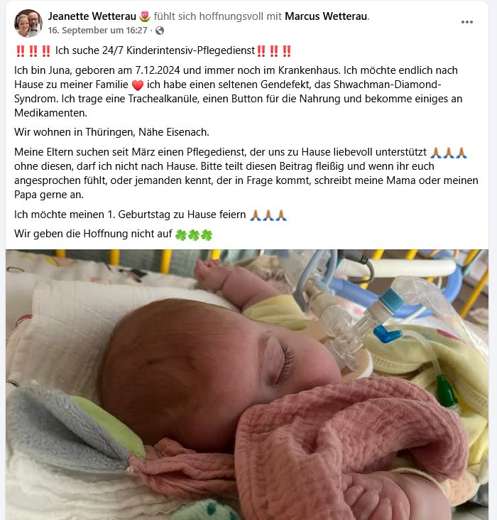 Screenshot des Facebook Posts von Jeanette Wetterau, 16.9.25 
"Ich bin Juna, geboren am 7.12.2024 und immer noch im Krankenhaus. Ich möchte endlich nach Hause zu meiner Familie. ich habe einen seltenen Gendefekt, das Shwachman-Diamond-Syndrom. Ich trage eine Trachealkanüle, einen Button für die Nahrung und bekomme einiges an Medikamenten. 
Wir wohnen in Thüringen, Nähe Eisenach. 
Meine Eltern suchen seit März einen Pflegedienst, der uns zu Hause liebevoll unterstützt. ohne diesen, darf ich nicht nach Hause. Bitte teilt diesen Beitrag fleißig und wenn ihr euch angesprochen fühlt, oder jemanden kennt, der in Frage kommt, schreibt meine Mama oder meinen Papa gerne an. 
Ich möchte meinen 1. Geburtstag zu Hause feiern. Wir geben die Hoffnung nicht auf."
Darunter ein Foto eines kleinen Kindes, schlafend, kuschelt mit einem rosa Tuch. Man erkennt die Trachealkanüle mit Absaugung und Beatmungsschlauch.