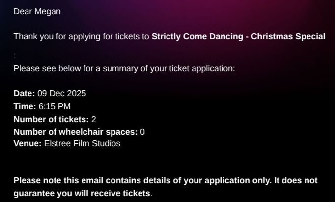 A screenshot of an email that says: 'Thank you for applying for tickets to Strictly Come Dancing - Christmas Special. Please see below for a summary of your ticket application.' At the bottom it says 'Please note this email contains details of your application only. It does not guarantee you will receive tickets'