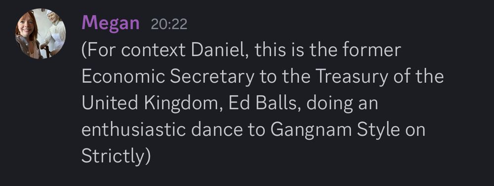 A discord message (from me) which says ‘For context Daniel, this is the former Economic Secretary to the Treasury of the United Kingdom, Ed Balls, doing an enthusiastic dance to Gangnam Style on Strictly’ 