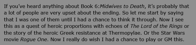 If you’ve heard anything about Book 6:Midwives to Death, it’s probably that a lot of people are very upset about the ending. So let me start by saying that I was one of them until I had a chance to think it through. Now I see this as a quest of heroic proportions with echoes of The Lord of the Rings or the story of the heroic Greek resistance at Thermopylae. Or the Star Wars movie Rogue One. Now I really do wish I had a chance to play or GM this.
