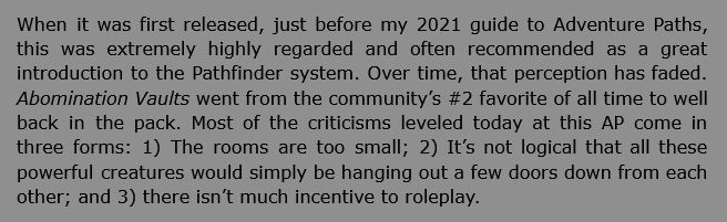 When it was first released, just before my 2021 guide to Adventure Paths, [Abomination Vaults] was extremely highly regarded and often recommended as a great introduction to the Pathfinder system. Over time, that perception has faded. Abomination Vaults went from the community’s #2 favorite of all time to well back in the pack. Most of the criticisms leveled today at this AP come in three forms: 1) The rooms are too small; 2) It’s not logical that all these powerful creatures would simply be hanging out a few doors down from each other; and 3) there isn’t much incentive to roleplay. 