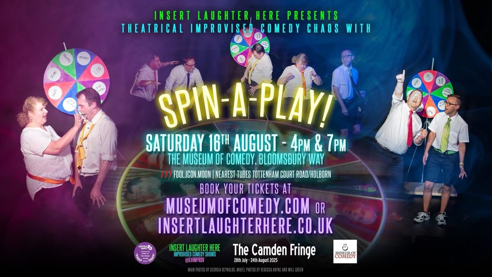 Text: INSERT LAUGHTER, HERE PRESENTS THEATRICAL IMPROVISED COMEDY CHAOS WITH
SPIN-A-PLAY!
SATURDAY 16TH AUGUST - 4PM & 7PM.
THE MUSEUM OF COMEDY. BLOOMSBURY WAY /// FOOL.ICON.MOON | NEAREST TUBES TOTTENHAM COURT ROAD/HOLBORN BOOK YOUR TICKETS AT
MUSEUMOFCOMEDY.COM OR INSERTLAUGHTERHEKE.0U.UK
INSERT LAUGHTER HERE
IMPROVISED COMEDY SHOWS
The Camden Fringe