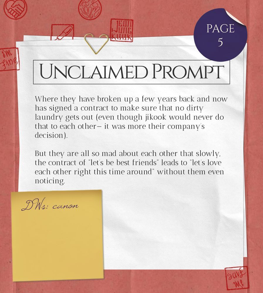 Unclaimed Prompt (page 5): Where they have broken up a few years back and now has signed a contract to make sure that no dirty laundry gets out (even though jikook would never do that to each other— it was more their company’s decision).
But they are all so mad about each other that slowly, the contract of “let’s be best friends” leads to “let’s love each other right this time around” without them even noticing.
DWs: canon