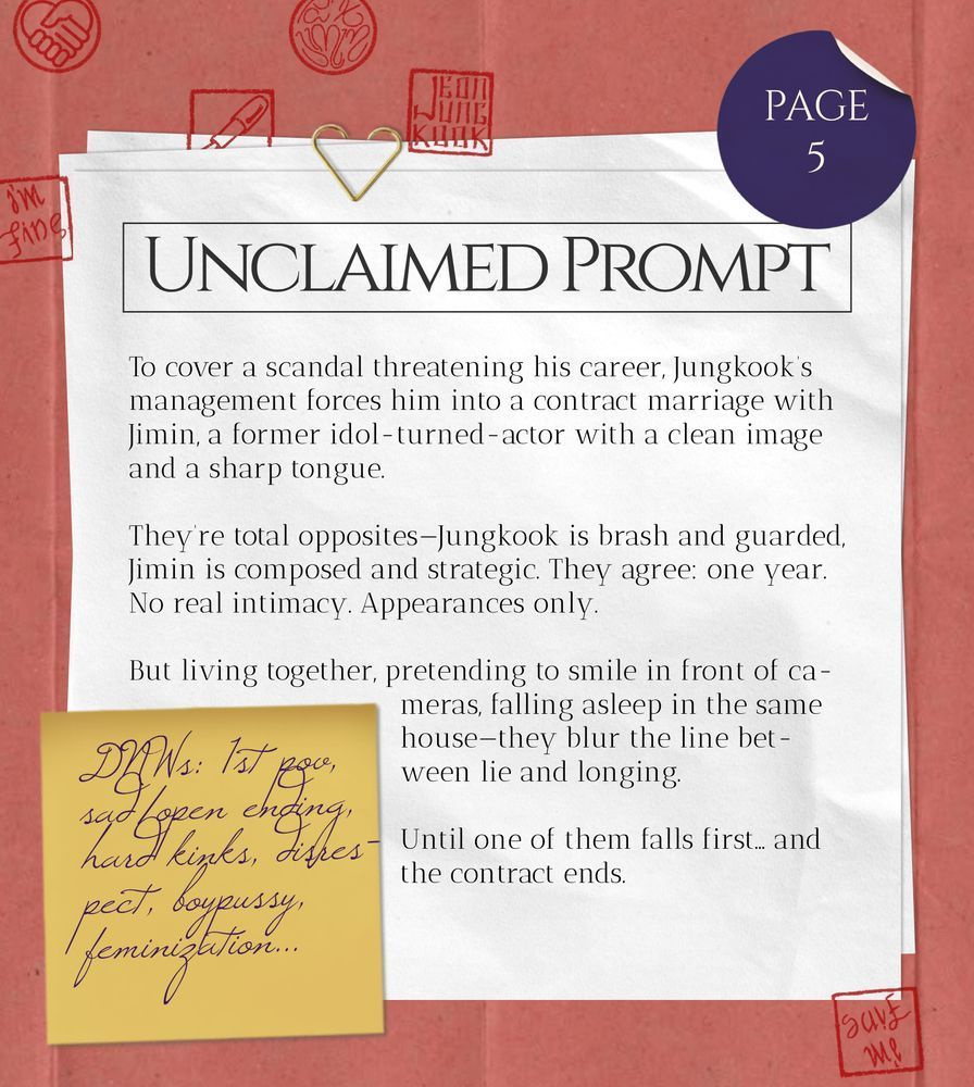 Unclaimed Prompt (page 5): To cover a scandal threatening his career, Jungkook’s management forces him into a contract marriage with Jimin, a former idol-turned-actor with a clean image and a sharp tongue.
They’re total opposites—Jungkook is brash and guarded, Jimin is composed and strategic.
They agree: one year. No real intimacy. Appearances only.
But living together, pretending to smile in front of cameras, falling asleep in the same house—they blur the line between lie and longing.
Until one of them falls first… and the contract ends.
DNWs: 1st pov, sad/open ending, hard kinks, disrespect, boypussy, feminization...