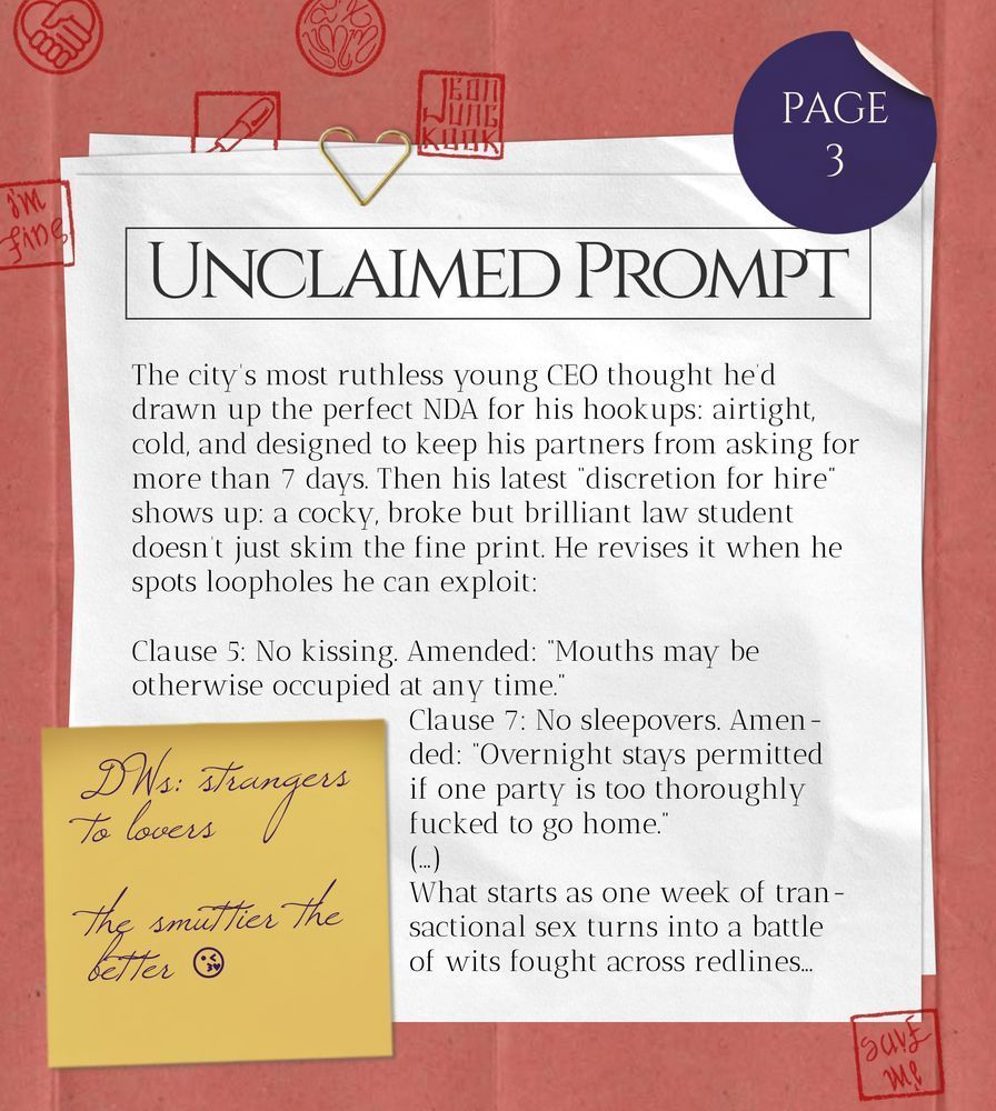 Unclaimed Prompt (page 3): The city's most ruthless young CEO thought he’d drawn up the perfect NDA for his hookups: airtight, cold, and designed to keep his partners from asking for more than 7 days. Then his latest “discretion for hire” shows up: a cocky, broke but brilliant law student doesn’t just skim the fine print. He revises it when he spots loopholes he can exploit:
Clause 5: No kissing. Amended: “Mouths may be otherwise occupied at any time.”
Clause 7: No sleepovers. Amended: “Overnight stays permitted if one party is too thoroughly fucked to go home.”
(...)
What starts as one week of transactional sex turns into a battle of wits fought across redlines...
DWs: strangers to lovers, the smuttier the better 😘