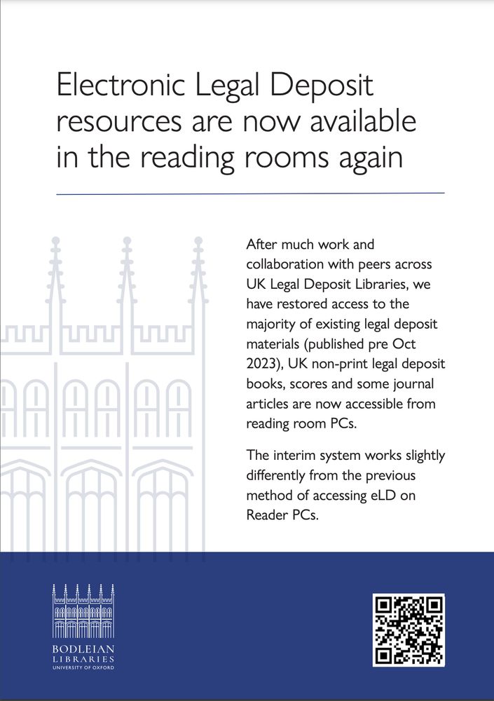 Poster advertising that the Electronic Legal Deposit has been restored at the Bodleian Libraries.

Text on a white background 'Electronic Legal Deposit resources are now available in the reading rooms again. After much work and collaboration with peers across UK Legal Deposit Libraries, we have restored access to the majority of existing legal deposit materials (published pre Oct 2023), UK non-print legal deposit books, scores, and some journal articles are now accessible from reading room PCs. The interim system works slightly differently from the previous method of accessing eLD on Reader PCs'.

Then a Bodleian blue block with the Bodleian logo and a QR code.