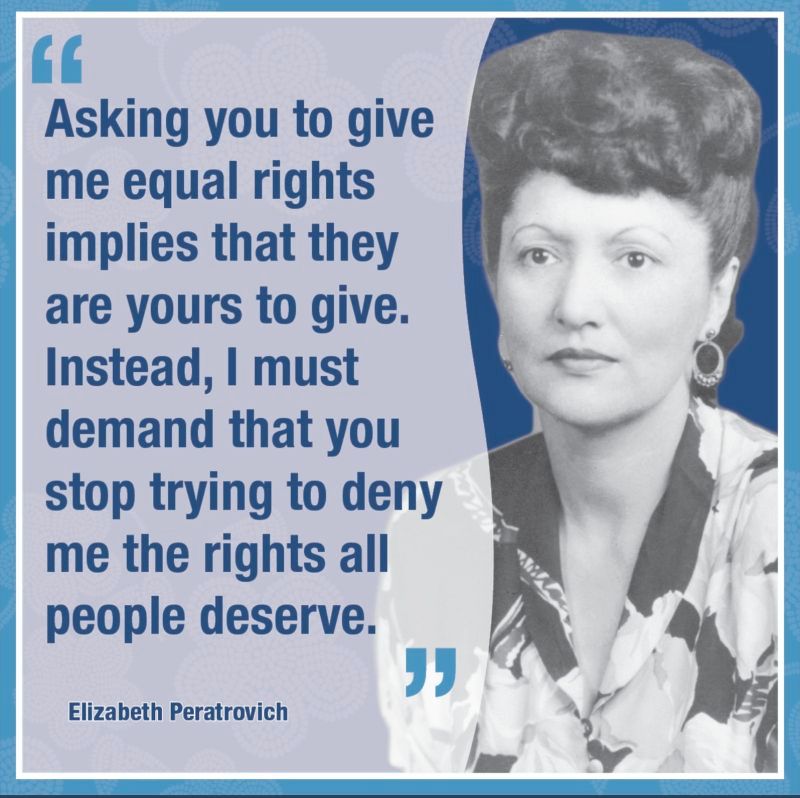 A photo of Lingít civil rights leader, Elizabeth Peratrovich, alongside her quote: Asking you to give me equal rights implies that they are yours to give. Instead, I must demand that you stop trying to deny me the rights all people deserve."